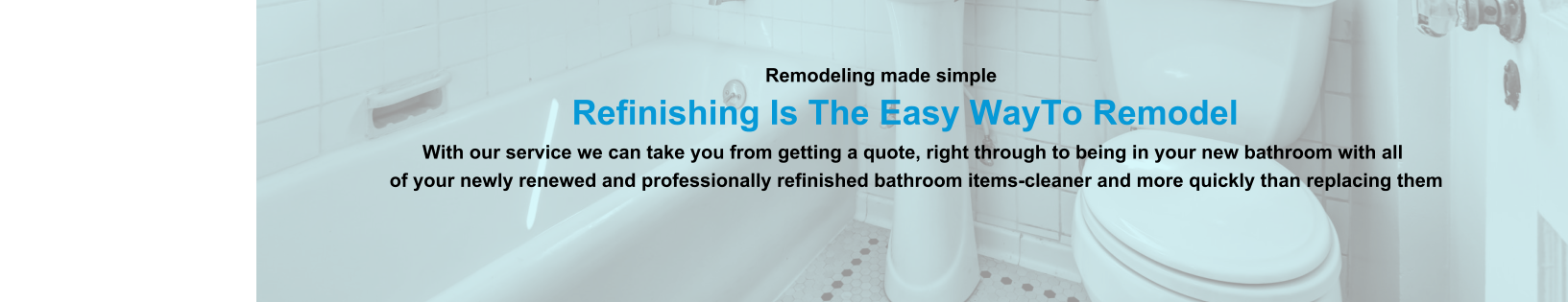 Remodeling made simple                              Refinishing Is The Easy WayTo Remodel                                                                                                                With our service we can take you from getting a quote, right through to being in your new bathroom with all                                                                          of your newly renewed and professionally refinished bathroom items-cleaner and more quickly than replacing them